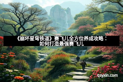 《崩坏星穹铁道》赛飞儿全方位养成攻略：如何打造最强赛飞儿